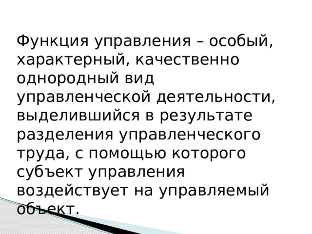 Функция управления – особый, характерный, качественно однородный вид управленческой деятельности, выделившийся в результате разделения управленческого труда, с помощью которого субъект управления воздействует на управляемый объект. 