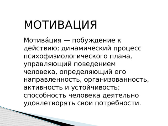 МОТИВАЦИЯ Мотива́ция — побуждение к действию; динамический процесс психофизиологического плана, управляющий поведением человека, определяющий его направленность, организованность, активность и устойчивость; способность человека деятельно удовлетворять свои потребности. 