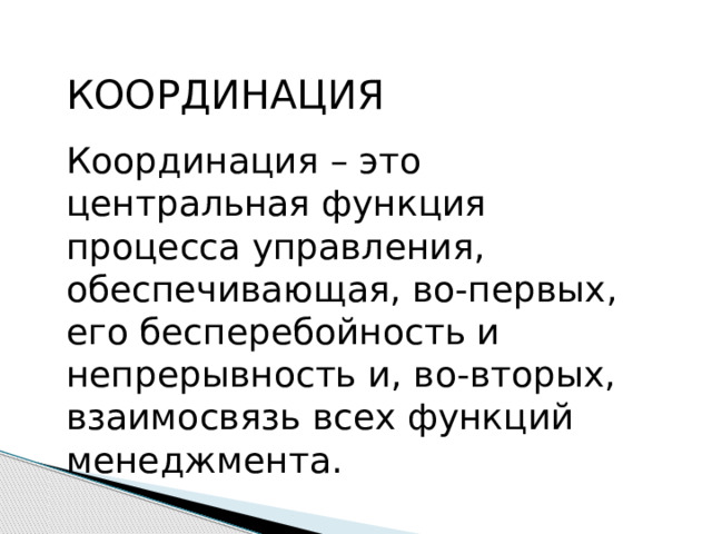 КООРДИНАЦИЯ Координация – это центральная функция процесса управления, обеспечивающая, во-первых, его бесперебойность и непрерывность и, во-вторых, взаимосвязь всех функций менеджмента. 