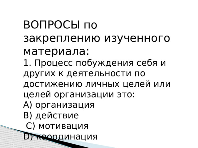 ВОПРОСЫ по закреплению изученного материала: 1. Процесс побуждения себя и других к деятельности по достижению личных целей или целей организации это: А) организация В) действие  С) мотивация D) координация 