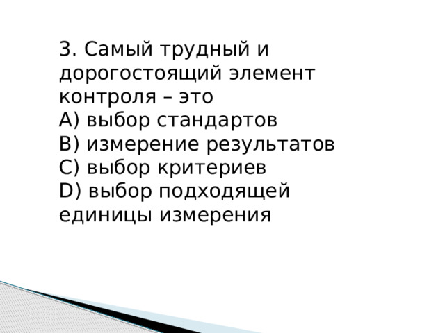 3. Самый трудный и дорогостоящий элемент контроля – это А) выбор стандартов В) измерение результатов С) выбор критериев D) выбор подходящей единицы измерения 