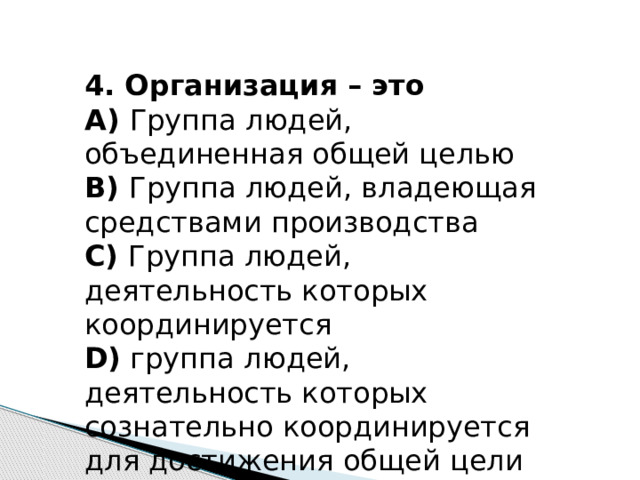 4. Организация – это А)  Группа людей, объединенная общей целью В)  Группа людей, владеющая средствами производства С)  Группа людей, деятельность которых координируется D)  группа людей, деятельность которых сознательно координируется для достижения общей цели 