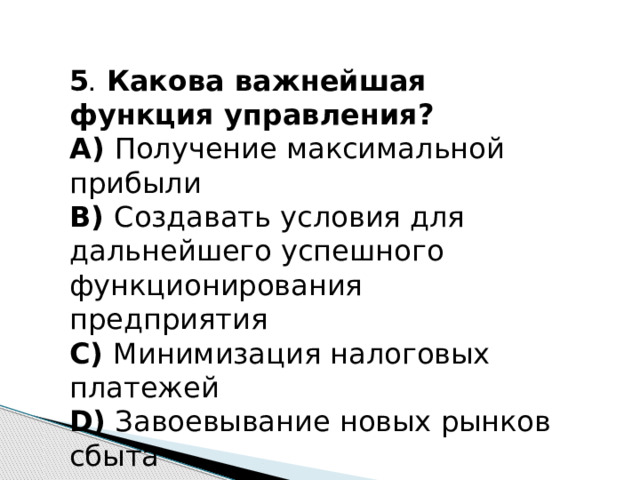 5 .   Какова важнейшая функция управления? А)  Получение максимальной прибыли В)  Создавать условия для дальнейшего успешного функционирования предприятия С)  Минимизация налоговых платежей D)  Завоевывание новых рынков сбыта 