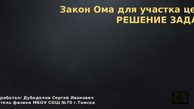 Закон Ома для участка цепи РЕШЕНИЕ ЗАДАЧ. разработал: Дубоделов Сергей Иванович учитель физики МБОУ СОШ №70 г.Томска 
