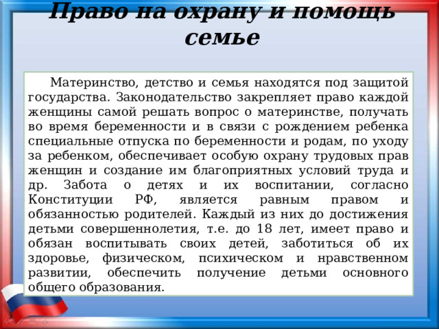 Право на охрану и помощь семье Материнство, детство и семья находятся под защитой государства. Законодательство закрепляет право каждой женщины самой решать вопрос о материнстве, получать во время беременности и в связи с рождением ребенка специальные отпуска по беременности и родам, по уходу за ребенком, обеспечивает особую охрану трудовых прав женщин и создание им благоприятных условий труда и др. Забота о детях и их воспитании, согласно Конституции РФ, является равным правом и обязанностью родителей. Каждый из них до достижения детьми совершеннолетия, т.е. до 18 лет, имеет право и обязан воспитывать своих детей, заботиться об их здоровье, физическом, психическом и нравственном развитии, обеспечить получение детьми основного общего образования. 