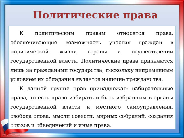 Политические права К политическим правам относятся права, обеспечивающие возможность участия граждан в политической жизни страны и осуществлении государственной власти. Политические права признаются лишь за гражданами государства, поскольку непременным условием их обладания является наличие гражданства. К данной группе прав принадлежат: избирательные права, то есть право избирать и быть избранным в органы государственной власти и местного самоуправления, свобода слова, мысли совести, мирных собраний, создания союзов и объединений и иные права. 