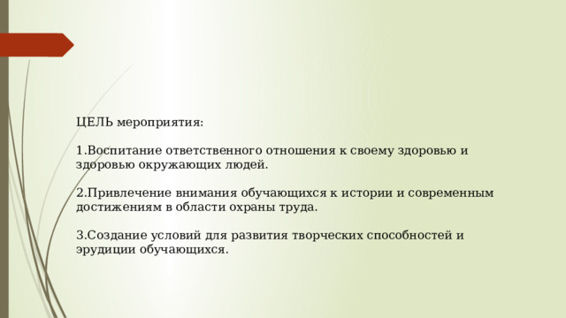 ЦЕЛЬ мероприятия: 1.Воспитание ответственного отношения к своему здоровью и здоровью окружающих людей. 2.Привлечение внимания обучающихся к истории и современным достижениям в области охраны труда. 3.Создание условий для развития творческих способностей и эрудиции обучающихся.   