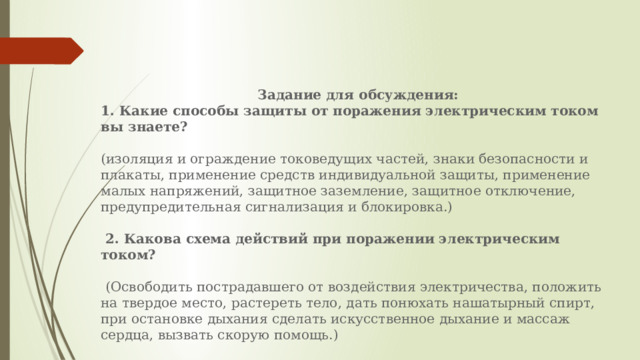  Задание для обсуждения: 1. Какие способы защиты от поражения электрическим током вы знаете?   (изоляция и ограждение токоведущих частей, знаки безопасности и плакаты, применение средств индивидуальной защиты, применение малых напряжений, защитное заземление, защитное отключение, предупредительная сигнализация и блокировка.)   2. Какова схема действий при поражении электрическим током?    (Освободить пострадавшего от воздействия электричества, положить на твердое место, растереть тело, дать понюхать нашатырный спирт, при остановке дыхания сделать искусственное дыхание и массаж сердца, вызвать скорую помощь.)   