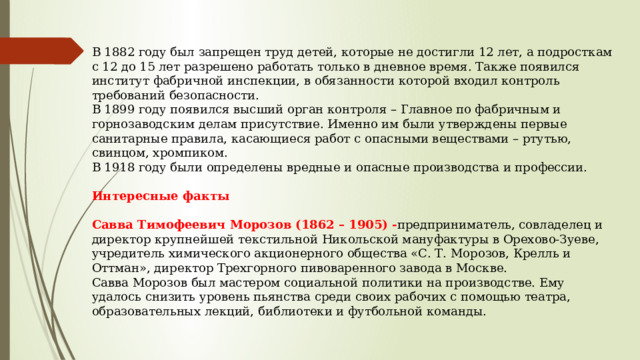 В 1882 году был запрещен труд детей, которые не достигли 12 лет, а подросткам с 12 до 15 лет разрешено работать только в дневное время. Также появился институт фабричной инспекции, в обязанности которой входил контроль требований безопасности. В 1899 году появился высший орган контроля – Главное по фабричным и горнозаводским делам присутствие. Именно им были утверждены первые санитарные правила, касающиеся работ с опасными веществами – ртутью, свинцом, хромпиком. В 1918 году были определены вредные и опасные производства и профессии.  Интересные факты  Савва Тимофеевич Морозов (1862 – 1905) - предприниматель, совладелец и директор крупнейшей текстильной Никольской мануфактуры в Орехово-Зуеве, учредитель химического акционерного общества «С. Т. Морозов, Крелль и Оттман», директор Трехгорного пивоваренного завода в Москве. Савва Морозов был мастером социальной политики на производстве. Ему удалось снизить уровень пьянства среди своих рабочих с помощью театра, образовательных лекций, библиотеки и футбольной команды.    