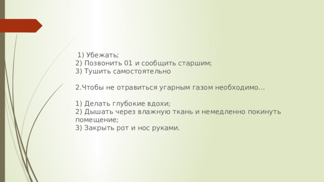   1) Убежать; 2) Позвонить 01 и сообщить старшим; 3) Тушить самостоятельно Чтобы не отравиться угарным газом необходимо… 1) Делать глубокие вдохи; 2) Дышать через влажную ткань и немедленно покинуть помещение; 3) Закрыть рот и нос руками.  