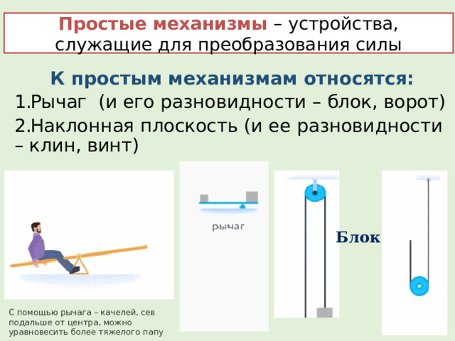 Простые механизмы – устройства, служащие для преобразования силы К простым механизмам относятся: Рычаг (и его разновидности – блок, ворот) Наклонная плоскость (и ее разновидности – клин, винт)  Блок С помощью рычага – качелей, сев подальше от центра, можно уравновесить более тяжелого папу 