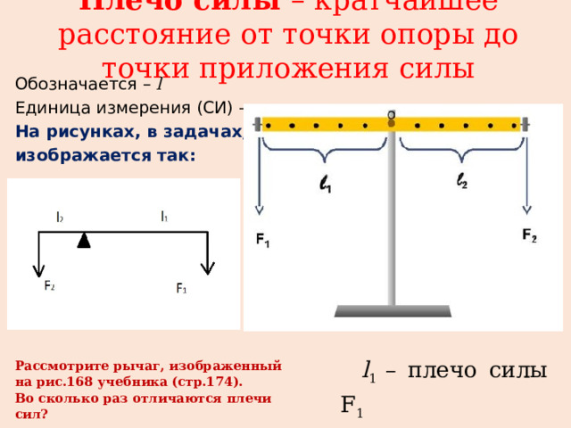 Плечо силы – кратчайшее расстояние от точки опоры до точки приложения силы   Обозначается – l Единица измерения (СИ) – м На рисунках, в задачах, рычаг изображается так:  l 1 – плечо силы F 1 l 2 – плечо силы F 2 Рассмотрите рычаг, изображенный на рис.168 учебника (стр.174). Во сколько раз отличаются плечи сил? 