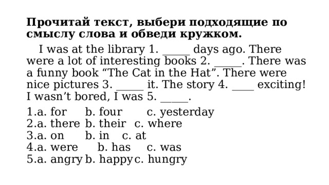 Прочитай текст, выбери подходящие по смыслу слова и обведи кружком.  I was at the library 1. _____ days ago. There were a lot of interesting books 2. _____. There was a funny book “The Cat in the Hat”. There were nice pictures 3. _____ it. The story 4. ____ exciting! I wasn’t bored, I was 5. _____. a. for   b. four   c. yesterday a. there  b. their  c. where a. on   b. in   c. at a. were   b. has   c. was a. angry  b. happy  c. hungry 