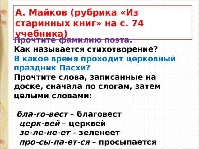 А. Майков (рубрика «Из старинных книг» на с. 74 учебника) Прочтите фамилию поэта.  Как называется стихотворение?  В какое время проходит церковный праздник Пасхи?  Прочтите слова, записанные на доске, сначала по слогам, затем целыми словами:     бла-го-вест – благовест     церк-вей – церквей     зе-ле-не-ет – зеленеет     про-сы-па-ет-ся – просыпается    о-де-ва-ет-ся – одевается    