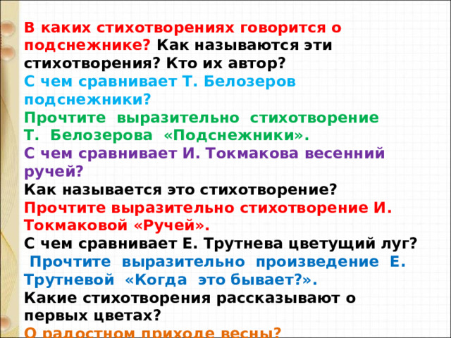 В каких стихотворениях говорится о подснежнике? Как называются эти стихотворения? Кто их автор?  С чем сравнивает Т. Белозеров подснежники?  Прочтите  выразительно  стихотворение  Т.  Белозерова  «Подснежники». С чем сравнивает И. Токмакова весенний ручей?  Как называется это стихотворение?  Прочтите выразительно стихотворение И. Токмаковой «Ручей».  С чем сравнивает Е. Трутнева цветущий луг?   Прочтите  выразительно  произведение  Е. Трутневой  «Когда  это бывает?». Какие стихотворения рассказывают о первых цветах? О радостном приходе весны?  Прочтите понравившиеся вам стихотворения. 