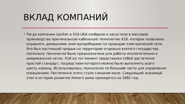 Вклад компаний Тогда компании Leviton и Х10-USA изобрели и запустили в массовое производство оригинальную кабельную технологию Х10, которая позволила управлять домашними электроприборами по проводам электрической сети. Это был настоящий прорыв на территории отдельно взятого государства, поскольку технология была предназначена для работы исключительно в американских сетях. Х10 на тот момент представлял собой достаточно простой стандарт, посредством которого можно было выполнить всего шесть команд. Использовалась технология по большей части для управления освещением. Постепенно этого стало слишком мало. Следующий значимый этап в истории развития Умного дома приходится на 1992 год. 