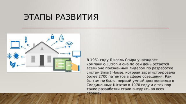 Этапы развития   В 1961 году Джоэль Спира учреждает компанию Lutron и она по сей день остается всемирно признанным лидером по разработке систем Smart House, которая зарегистрировала более 2700 патентов в сфере освещения. Как бы там ни было, первый умный дом появился в Соединенных Штатах в 1970 году и с тех пор такие разработки стали внедрять во всех странах 