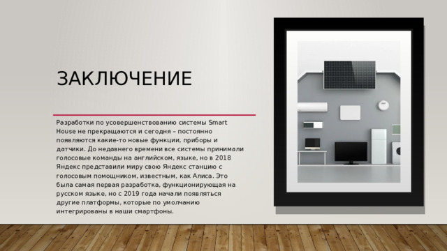 Заключение   Разработки по усовершенствованию системы Smart House не прекращаются и сегодня – постоянно появляются какие-то новые функции, приборы и датчики. До недавнего времени все системы принимали голосовые команды на английском, языке, но в 2018 Яндекс представили миру свою Яндекс станцию с голосовым помощником, известным, как Алиса. Это была самая первая разработка, функционирующая на русском языке, но с 2019 года начали появляться другие платформы, которые по умолчанию интегрированы в наши смартфоны. 