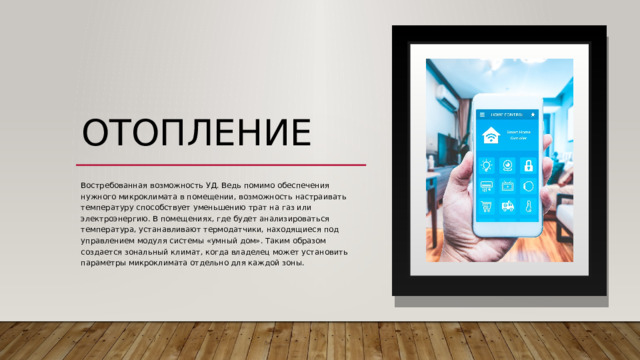 отопление  Востребованная возможность УД. Ведь помимо обеспечения нужного микроклимата в помещении, возможность настраивать температуру способствует уменьшению трат на газ или электроэнергию. В помещениях, где будет анализироваться температура, устанавливают термодатчики, находящиеся под управлением модуля системы «умный дом». Таким образом создается зональный климат, когда владелец может установить параметры микроклимата отдельно для каждой зоны.  