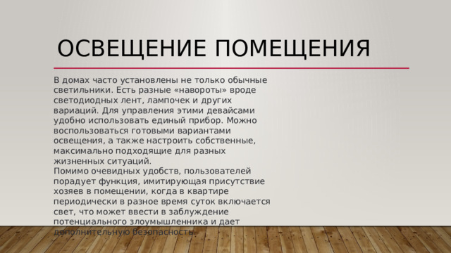 Освещение помещения  В домах часто установлены не только обычные светильники. Есть разные «навороты» вроде светодиодных лент, лампочек и других вариаций. Для управления этими девайсами удобно использовать единый прибор. Можно воспользоваться готовыми вариантами освещения, а также настроить собственные, максимально подходящие для разных жизненных ситуаций.   Помимо очевидных удобств, пользователей порадует функция, имитирующая присутствие хозяев в помещении, когда в квартире периодически в разное время суток включается свет, что может ввести в заблуждение потенциального злоумышленника и дает дополнительную безопасность. 