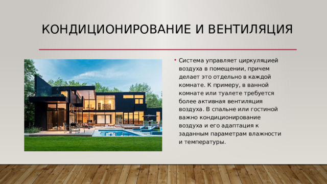 Кондиционирование и вентиляция Система управляет циркуляцией воздуха в помещении, причем делает это отдельно в каждой комнате. К примеру, в ванной комнате или туалете требуется более активная вентиляция воздуха. В спальне или гостиной важно кондиционирование воздуха и его адаптация к заданным параметрам влажности и температуры. 