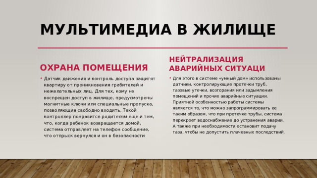 Мультимедиа в жилище Охрана помещения Нейтрализация аварийных ситуаци Для этого в системе «умный дом» использованы датчики, контролирующие протечки труб, газовые утечки, возгорания или задымления помещений и прочие аварийные ситуации. Приятной особенностью работы системы является то, что можно запрограммировать ее таким образом, что при протечке трубы, система перекроет водоснабжение до устранения аварии. А также при необходимости остановит подачу газа, чтобы не допустить плачевных последствий. Датчик движения и контроль доступа защитят квартиру от проникновения грабителей и нежелательных лиц. Для тех, кому не воспрещен доступ в жилище, предусмотрены магнитные ключи или специальные пропуска, позволяющие свободно входить. Такой контроллер понравится родителям еще и тем, что, когда ребенок возвращается домой, система отправляет на телефон сообщение, что отпрыск вернулся и он в безопасности 