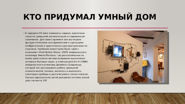 КТО ПРИДУМАЛ УМНЫЙ ДОМ   В середине XX века появились первые, единичные попытки домашней автоматизации в современном понимании. Для своего времени они выглядели футуристическими экспериментами и причудами изобретателей и практического распространения не получили. Наиболее известными были «Дом с кнопками» (Push-Button Manor, 1950) американского инженера Эмиля Матиаса, где расположенные по всему дому кнопки автоматизировали выполнение основных бытовых задач, и компьютер Echo IV (1966) американского инженера Джеймса Сазерленда, который мог регулировать работу домашней климатической техники, включать и выключать некоторые приборы и распечатывать списки покупок. Однако официальной датой рождения системы умный дом считается 197 