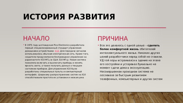 ИСТОРИЯ РАЗВИТИЯ   начало причина Все это делалось с одной целью –  сделать более комфортной жизнь  обитателей интеллектуального жилья. Никаких других целей разработчики перед собой не ставили. УД той поры встраивался в здание на этапе его постройки и устаревал буквально на момент сдачи дома в эксплуатацию. Несовершенная проводная система не поспевала за быстрым развитием телефонных, компьютерных и других систем В 1975 году шотландская Pico Electronics разработала первый специализированный стандарт управления домашними устройствами:  X10 . Для передачи сигналов использовались обычная электрическая сеть. Кроме того, создатели предусмотрели беспроводное управление на радиочастоте 433 МГц (в США 310 МГц). Новая система позволяла включать и выключать приборы и менять яркость света, а также получать данные о текущем состоянии приборов. Для управления X10 были разработаны специальные пульты и компьютерный интерфейс. Широкому распространению систем на X10 способствовали простота их установки и низкая цена 
