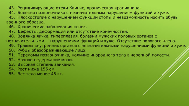  43.  Рецидивирующие отеки Квинке, хроническая крапивница.   44.  Болезни позвоночника с незначительным нарушениям функций и хуже.   45.  Плоскостопие с нарушением функций стопы и невозможность носить обувь военного образца.   46.  Хронические заболевания почек.   47.  Дефекты, деформация или отсутствие конечностей.  48.  Водянка яичка, гиперплазия, болезни мужских половых органов с незначительными нарушениями функций и хуже. Отсутствие полового члена.   49.  Травмы внутренних органов с незначительными нарушениями функций и хуже.   50.  Рубцы обезображивающие лицо.   51.  Переломы позвоночника, наличие инородного тела в черепной полости.   52.  Ночное недержание мочи.   53.  Высокая степень заикания.   54.  Рост ниже 155 см.   55.  Вес тела менее 45 кг. 