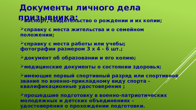  Документы личного дела призывника: паспорт, свидетельство о рождении и их копии; справку с места жительства и о семейном положении; справку с места работы или учебы;  фотографии размером 3 x 4 - 6 шт.; документ об образовании и его копию; медицинские документы о состоянии здоровья; имеющие первый спортивный разряд или спортивное звание по военно-прикладному виду спорта - квалификационные удостоверения ; прошедшие подготовку в военно-патриотических молодежных и детских объединениях – удостоверения о прохождении подготовки. 