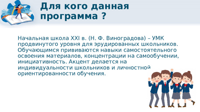 Для кого данная программа ? Начальная школа XXI в. (Н. Ф. Виноградова) – УМК продвинутого уровня для эрудированных школьников. Обучающимся прививаются навыки самостоятельного освоения материалов, концентрации на самообучении, инициативность. Акцент делается на индивидуальности школьников и личностной ориентированности обучения. 
