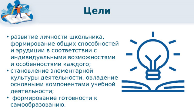 Цели развитие личности школьника, формирование общих способностей и эрудиции в соответствии с индивидуальными возможностями и особенностями каждого; становление элементарной культуры деятельности, овладение основными компонентами учебной деятельности;  формирование готовности к самообразованию. 