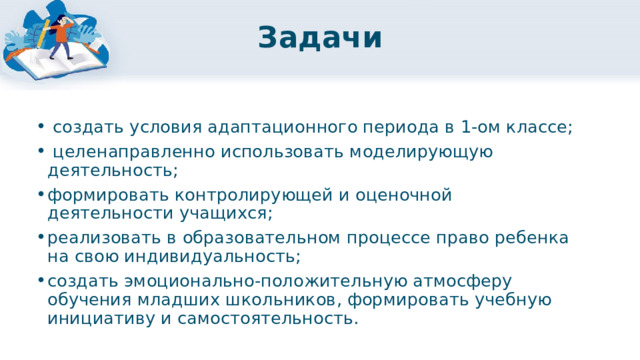 Задачи  создать условия адаптационного периода в 1-ом классе;  целенаправленно использовать моделирующую деятельность; формировать контролирующей и оценочной деятельности учащихся; реализовать в образовательном процессе право ребенка на свою индивидуальность; создать эмоционально-положительную атмосферу обучения младших школьников, формировать учебную инициативу и самостоятельность. 