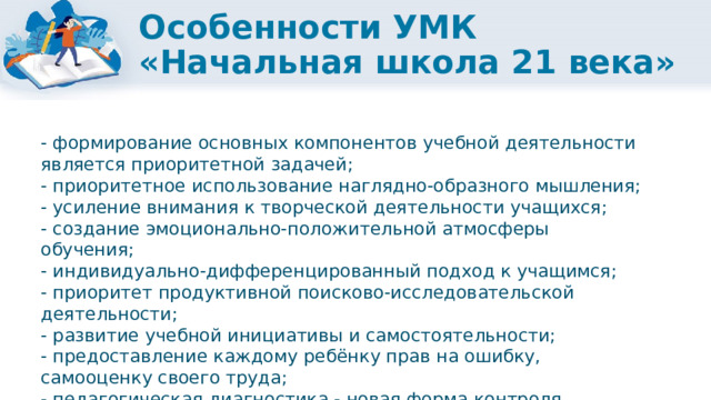 Особенности УМК «Начальная школа 21 века» - формирование основных компонентов учебной деятельности является приоритетной задачей; - приоритетное использование наглядно-образного мышления; - усиление внимания к творческой деятельности учащихся; - создание эмоционально-положительной атмосферы обучения; - индивидуально-дифференцированный подход к учащимся; - приоритет продуктивной поисково-исследовательской деятельности; - развитие учебной инициативы и самостоятельности; - предоставление каждому ребёнку прав на ошибку, самооценку своего труда; - педагогическая диагностика - новая форма контроля, регулярно проводимая учителем. 