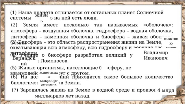 (1) Наша планета отличается от остальных планет Солнечной системы тем, что на ней есть люди. жизнь (2) Земля имеет несколько так называемых «оболочек»: атмосфера – воздушная оболочка, гидросфера – водная оболочка, литосфера – каменная оболочка и биосфера – живая оболочка Земли. нижнюю  часть (3) Биосфера – это область распространения жизни на Земле, охватывающая всю атмосферу, всю гидросферу и верхние слои литосферы. Владимир Иванович (4) Учение о биосфере разработал великий ученый – Михаил Васильевич Ломоносов. Вернадский (5) Живые организмы, населяющие биосферу, не взаимодействуют друг с другом. животных и микроорганизмов (6) На долю растений приходится самое большое количество биологических видов Земли. 4 млрд (7) Зародилась жизнь на Земле в водной среде и произошло это более 10 миллиардов лет назад. 