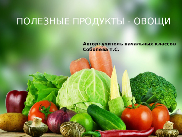 ПОЛЕЗНЫЕ ПРОДУКТЫ - ОВОЩИ Автор: учитель начальных классов Соболева Т.С. 