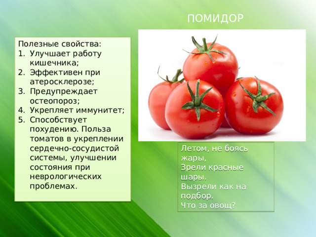 ПОМИДОР Полезные свойства: Улучшает работу кишечника; Эффективен при атеросклерозе; Предупреждает остеопороз; Укрепляет иммунитет; Способствует похудению. Польза томатов в укреплении сердечно-сосудистой системы, улучшении состояния при неврологических проблемах. Летом, не боясь жары, Зрели красные шары. Вызрели как на подбор. Что за овощ? 