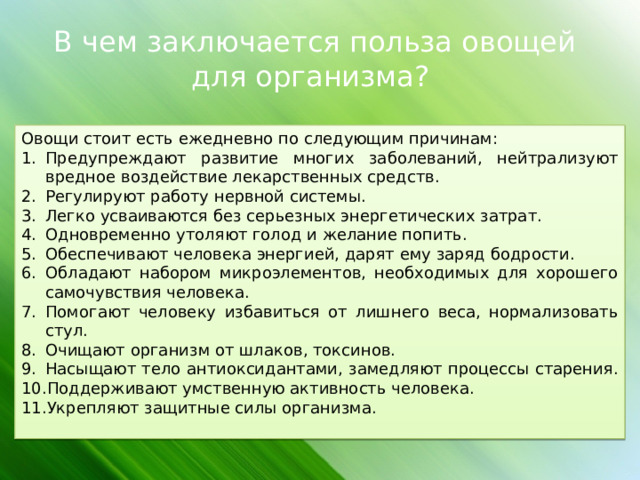 В чем заключается польза овощей для организма? Овощи стоит есть ежедневно по следующим причинам: Предупреждают развитие многих заболеваний, нейтрализуют вредное воздействие лекарственных средств. Регулируют работу нервной системы. Легко усваиваются без серьезных энергетических затрат. Одновременно утоляют голод и желание попить. Обеспечивают человека энергией, дарят ему заряд бодрости. Обладают набором микроэлементов, необходимых для хорошего самочувствия человека. Помогают человеку избавиться от лишнего веса, нормализовать стул. Очищают организм от шлаков, токсинов. Насыщают тело антиоксидантами, замедляют процессы старения. Поддерживают умственную активность человека. Укрепляют защитные силы организма.   