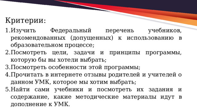 Критерии: Изучить Федеральный перечень учебников, рекомендованных (допущенных) к использованию в образовательном процессе; Посмотреть цели, задачи и принципы программы, которую бы вы хотели выбрать; Посмотреть особенности этой программы; Прочитать в интернете отзывы родителей и учителей о данном УМК, которое мы хотим выбрать; Найти сами учебники и посмотреть их задания и содержание, какие методические материалы идут в дополнение к УМК. 