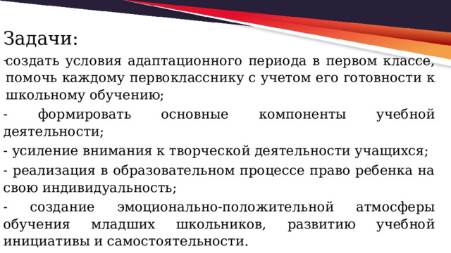 Задачи: создать условия адаптационного периода в первом классе, помочь каждому первокласснику с учетом его готовности к школьному обучению; - формировать основные компоненты учебной деятельности; - усиление внимания к творческой деятельности учащихся; - реализация в образовательном процессе право ребенка на свою индивидуальность; - создание эмоционально-положительной атмосферы обучения младших школьников, развитию учебной инициативы и самостоятельности. 