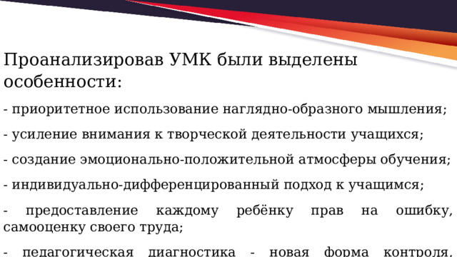 Проанализировав УМК были выделены особенности: - приоритетное использование наглядно-образного мышления; - усиление внимания к творческой деятельности учащихся; - создание эмоционально-положительной атмосферы обучения; - индивидуально-дифференцированный подход к учащимся; - предоставление каждому ребёнку прав на ошибку, самооценку своего труда; - педагогическая диагностика - новая форма контроля, регулярно проводимая учителем . 
