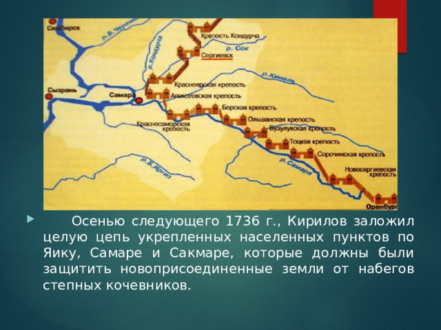 Осенью следующего 1736 г., Кирилов заложил целую цепь укрепленных населенных пунктов по Яику, Самаре и Сакмаре, которые должны были защитить новоприсоединенные земли от набегов степных кочевников.  