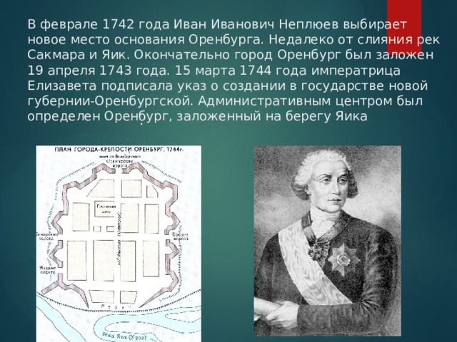 В феврале 1742 года Иван Иванович Неплюев выбирает новое место основания Оренбурга. Недалеко от слияния рек Сакмара и Яик. Окончательно город Оренбург был заложен 19 апреля 1743 года. 15 марта 1744 года императрица Елизавета подписала указ о создании в государстве новой губернии-Оренбургской. Административным центром был определен Оренбург, заложенный на берегу Яика . 