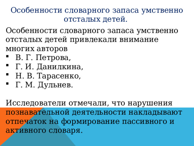 Особенности словарного запаса умственно отсталых детей. Особенности словарного запаса умственно отсталых детей привлекали внимание многих авторов В. Г. Петрова, Г. И. Данилкина, Н. В. Тарасенко, Г. М. Дульнев. Исследователи отмечали, что нарушения познавательной деятельности накладывают отпечаток на формирование пассивного и активного словаря. 