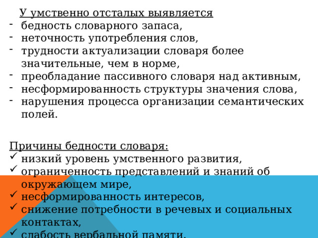  У умственно отсталых выявляется бедность словарного запаса, неточность употребления слов, трудности актуализации словаря более значительные, чем в норме, преобладание пассивного словаря над активным, несформированность структуры значения слова, нарушения процесса организации семантических полей. Причины бедности словаря: низкий уровень умственного развития, ограниченность представлений и знаний об окружающем мире, несформированность интересов, снижение потребности в речевых и социальных контактах, слабость вербальной памяти. 