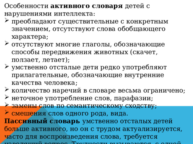 Особенности активного словаря детей с нарушениями интеллекта: преобладают существительные с конкретным значением, отсутствуют слова обобщающего характера; отсутствуют многие глаголы, обозначающие способы передвижения животных (скачет, ползает, летает); умственно отсталые дети редко употребляют прилагательные, обозначающие внутренние качества человека; количество наречий в словаре весьма ограничено; неточное употребление слов, парафазии; замены слов по семантическому сходству; смешения слов одного рода, вида. Пассивный словарь умственно отсталых детей больше активного, но он с трудом актуализируется, часто для воспроизведения слова, требуется наводящий вопрос. Трудности вызываются, с одной стороны, склонностью умственно отсталых детей к охранительному торможению в коре головного мозга, с другой — особенностью формирования семантических полей. 