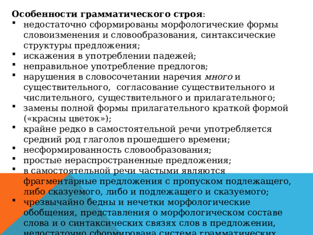 Особенности грамматического строя : недостаточно сформированы морфологические формы словоизменения и словообразования, синтаксические структуры предложения; искажения в употреблении падежей; неправильное употребление предлогов; нарушения в словосочетании наречия много и существительного, согласование существительного и числительного, существительного и прилагательного; замены полной формы прилагательного краткой формой («красны цветок»); крайне редко в самостоятельной речи употребляется средний род глаголов прошедшего времени; несформированность словообразования; простые нераспространенные предложения; в самостоятельной речи частыми являются фрагментарные предложения с пропуском подлежащего, либо сказуемого, либо и подлежащего и сказуемого; чрезвычайно бедны и нечетки морфологические обобщения, представления о морфологическом составе слова и о синтаксических связях слов в предложении, недостаточно сформирована система грамматических значений. 