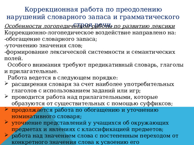 Коррекционная работа по преодолению нарушений словарного запаса и грамматического строя речи. Особенности логопедической работы по развитию лексики Коррекционно-логопедическое воздействие направлено на: -обогащение словарного запаса; -уточнению значения слов; -формирование лексической системности и семантических полей.  Особого внимания требуют предикативный словарь, глаголы и прилагательные.  Работа ведется в следующем порядке: расширения словаря за счет наиболее употребительных глаголов с использованием заданий или игр; проводится работа над прилагательными, которые образуются от существительных с помощью суффиксов; продолжается работа по обогащению и уточнению номинативного словаря; уточнение представлений у учащихся об окружающих предметах и явлениях с классификацией предметов; работа над значением слова с постепенным переходом от конкретного значения слова к усвоению его грамматического значения в словосочетании, предложении. 