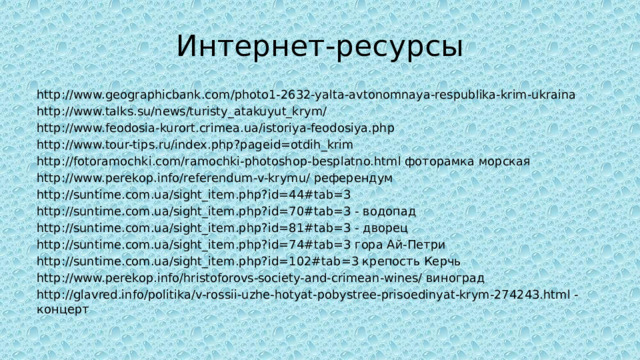 Интернет-ресурсы http://www.geographicbank.com/photo1-2632-yalta-avtonomnaya-respublika-krim-ukraina http://www.talks.su/news/turisty_atakuyut_krym/ http://www.feodosia-kurort.crimea.ua/istoriya-feodosiya.php http://www.tour-tips.ru/index.php?pageid=otdih_krim http://fotoramochki.com/ramochki-photoshop-besplatno.html фоторамка морская http://www.perekop.info/referendum-v-krymu/ референдум http://suntime.com.ua/sight_item.php?id=44#tab=3 http://suntime.com.ua/sight_item.php?id=70#tab=3 - водопад http://suntime.com.ua/sight_item.php?id=81#tab=3 - дворец http://suntime.com.ua/sight_item.php?id=74#tab=3 гора Ай-Петри http://suntime.com.ua/sight_item.php?id=102#tab=3 крепость Керчь http://www.perekop.info/hristoforovs-society-and-crimean-wines/ виноград http://glavred.info/politika/v-rossii-uzhe-hotyat-pobystree-prisoedinyat-krym-274243.html - концерт 