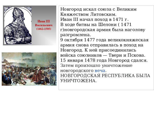 Новгород искал союза с Великим Княжеством Литовским. Иван III начал поход в 1471 г. В ходе битвы на Шелони ( 1471 г)новгородская армия была наголову разгромлена. 9 октября 1477 года великокняжеская армия снова отправилась в поход на Новгород. К ней присоединились войска союзников — Твери и Пскова. 15 января 1478 года Новгород сдался. Затем произошло уничтожение новгородского  веча . НОВГОРОДСКАЯ РЕСПУБЛИКА БЫЛА УНИЧТОЖЕНА. 